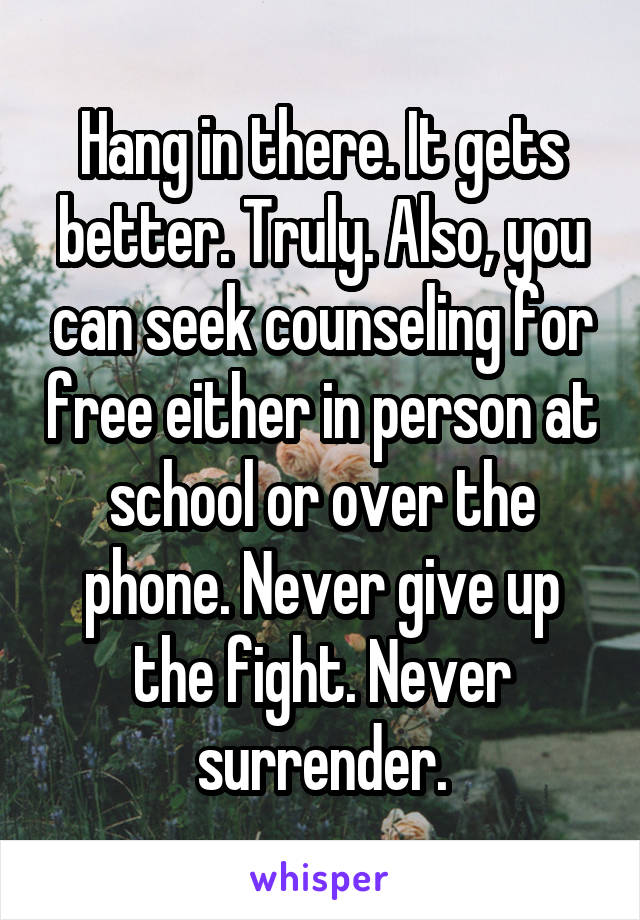 Hang in there. It gets better. Truly. Also, you can seek counseling for free either in person at school or over the phone. Never give up the fight. Never surrender.