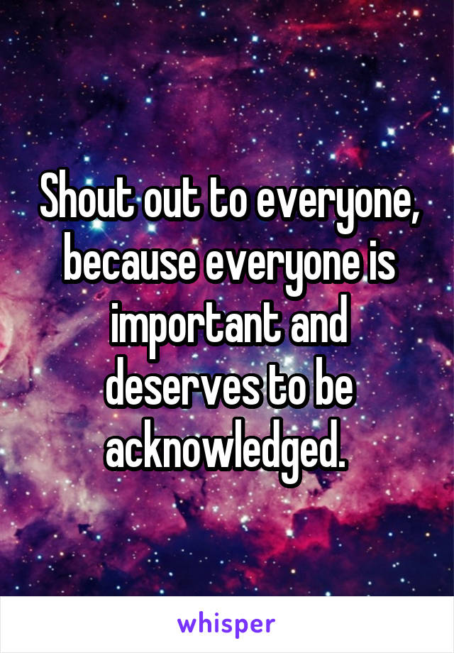 Shout out to everyone, because everyone is important and deserves to be acknowledged. 