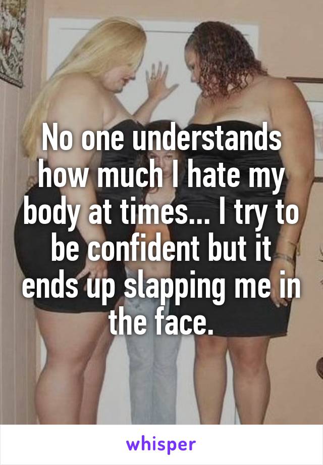 No one understands how much I hate my body at times... I try to be confident but it ends up slapping me in the face.