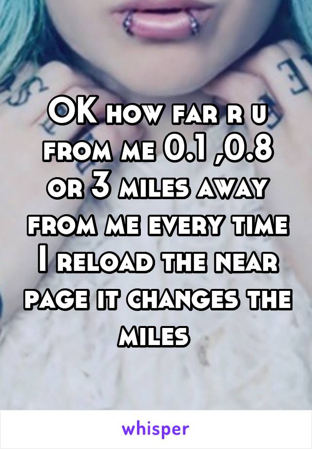 OK how far r u from me 0.1 ,0.8 or 3 miles away from me every time I reload the near page it changes the miles 