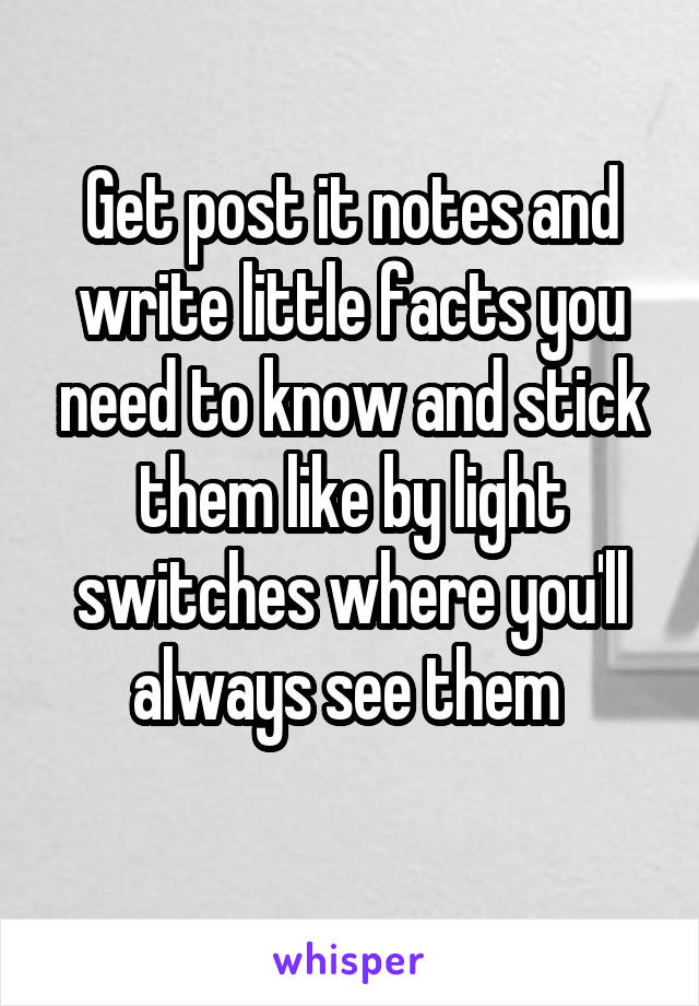 Get post it notes and write little facts you need to know and stick them like by light switches where you'll always see them 
