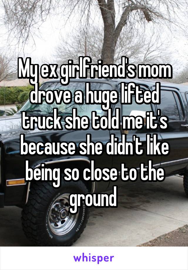 My ex girlfriend's mom drove a huge lifted truck she told me it's because she didn't like being so close to the ground 