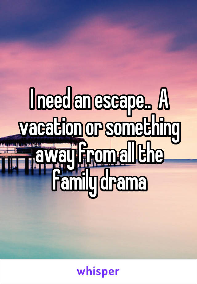 I need an escape..  A vacation or something away from all the family drama