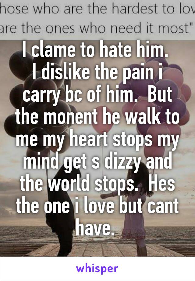 I clame to hate him. 
I dislike the pain i carry bc of him.  But the monent he walk to me my heart stops my mind get s dizzy and the world stops.  Hes the one i love but cant have. 