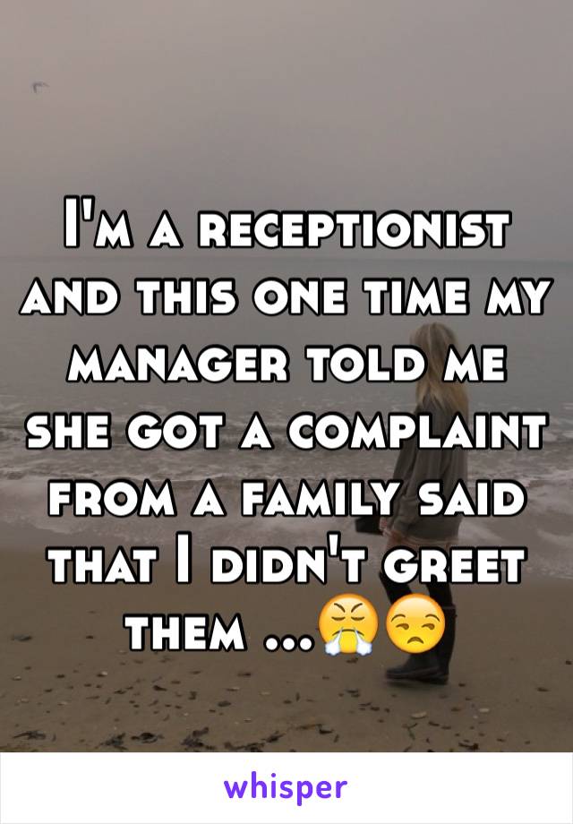I'm a receptionist and this one time my manager told me she got a complaint from a family said that I didn't greet them ...😤😒