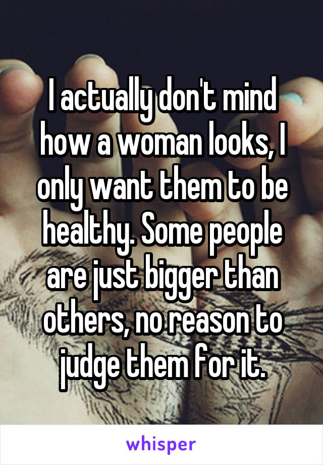I actually don't mind how a woman looks, I only want them to be healthy. Some people are just bigger than others, no reason to judge them for it.