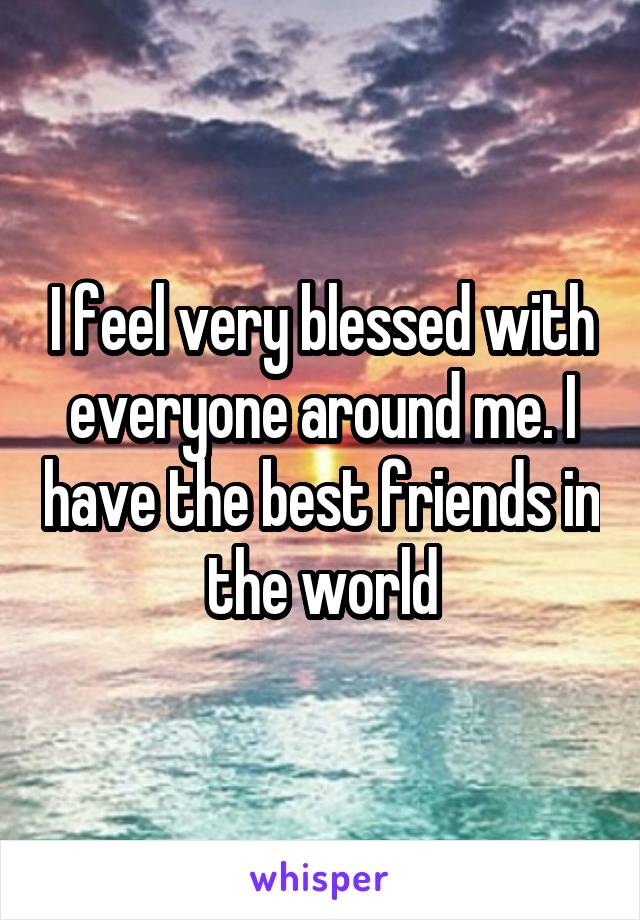 I feel very blessed with everyone around me. I have the best friends in the world