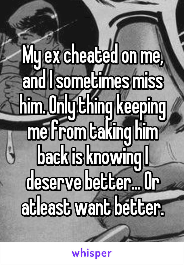 My ex cheated on me, and I sometimes miss him. Only thing keeping me from taking him back is knowing I deserve better... Or atleast want better.