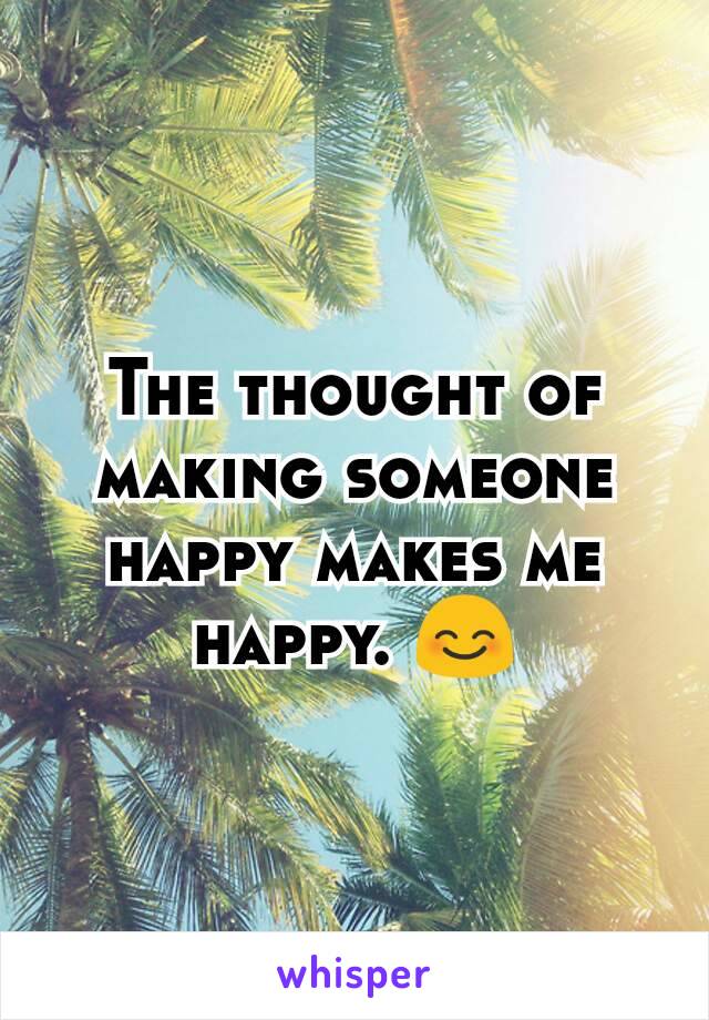 The thought of making someone happy makes me happy. 😊