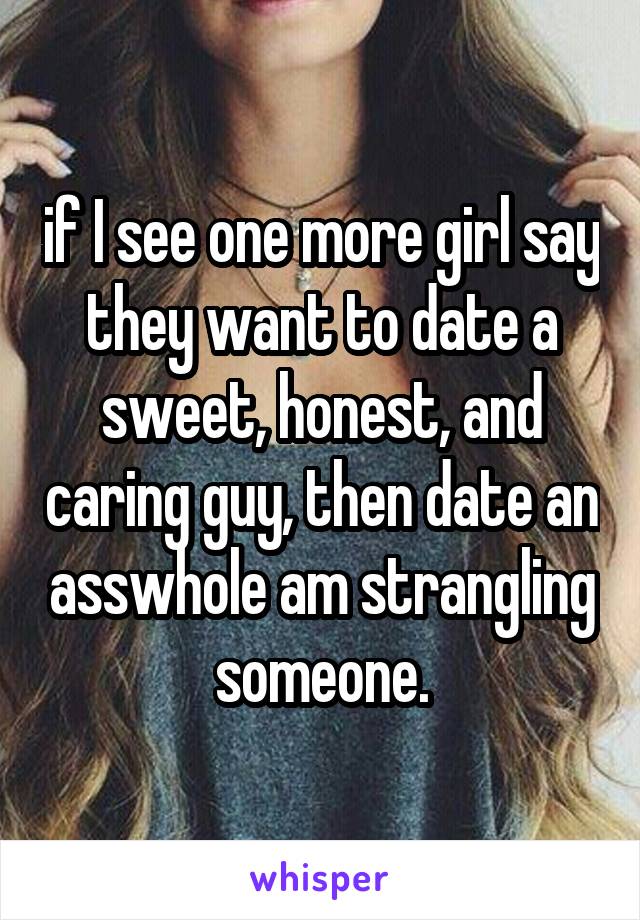 if I see one more girl say they want to date a sweet, honest, and caring guy, then date an asswhole am strangling someone.