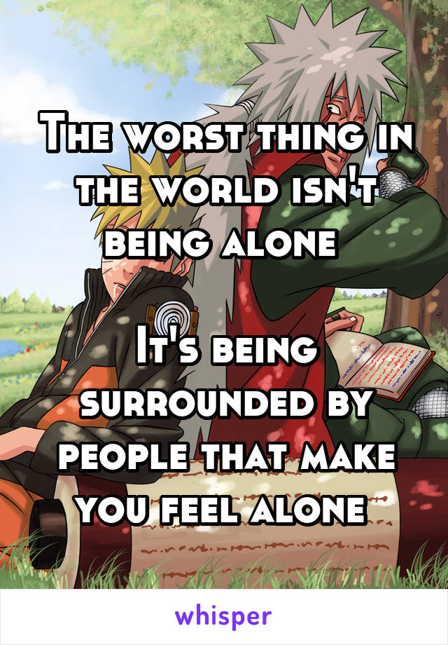The worst thing in the world isn't being alone 

It's being surrounded by people that make you feel alone 