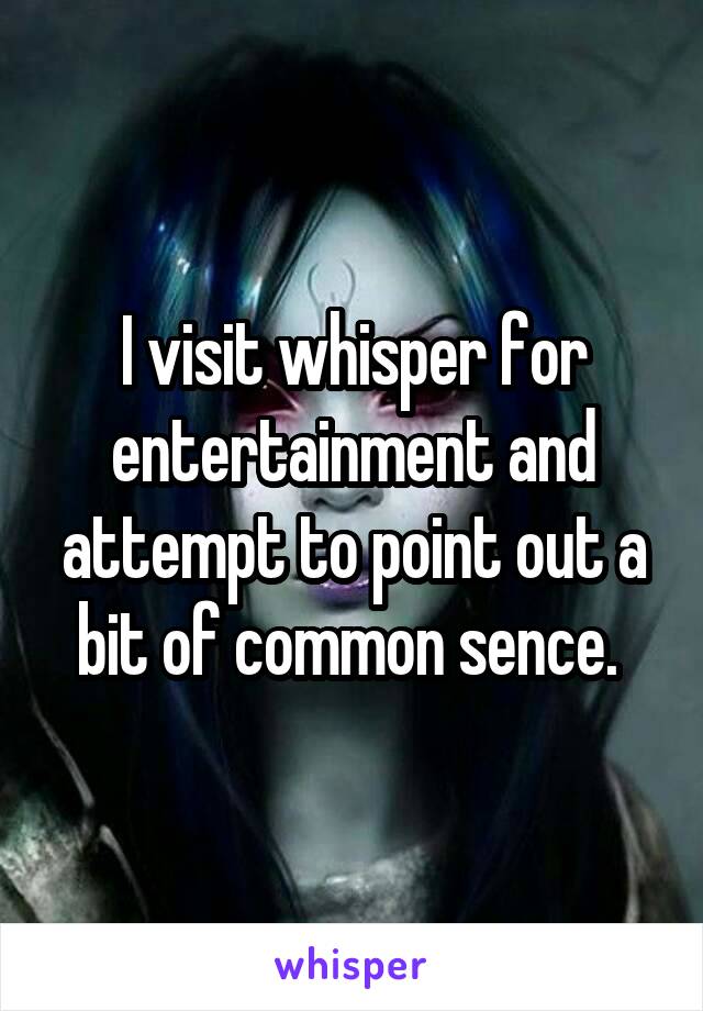 I visit whisper for entertainment and attempt to point out a bit of common sence. 