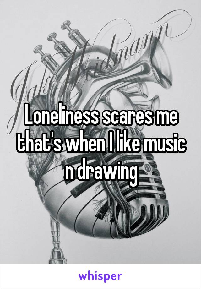 Loneliness scares me that's when I like music n drawing