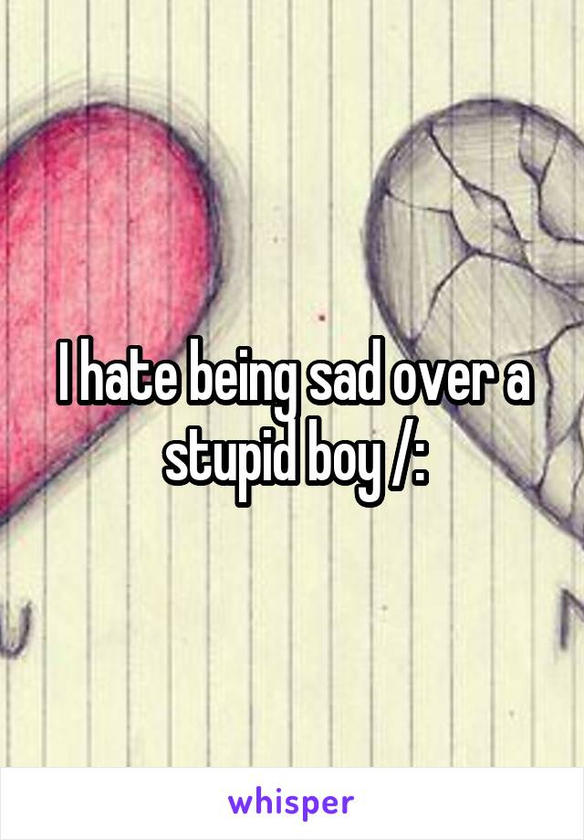 I hate being sad over a stupid boy /: