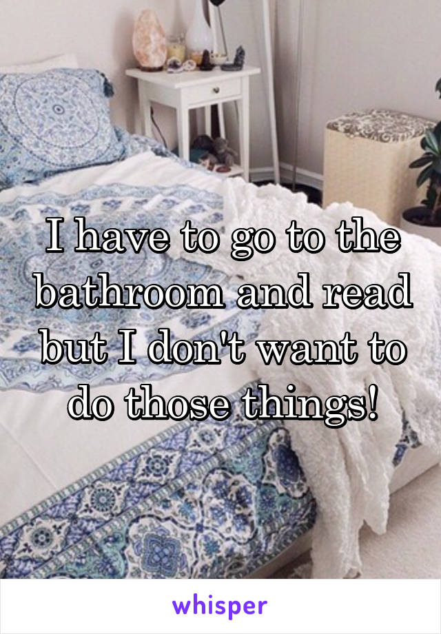 I have to go to the bathroom and read but I don't want to do those things!