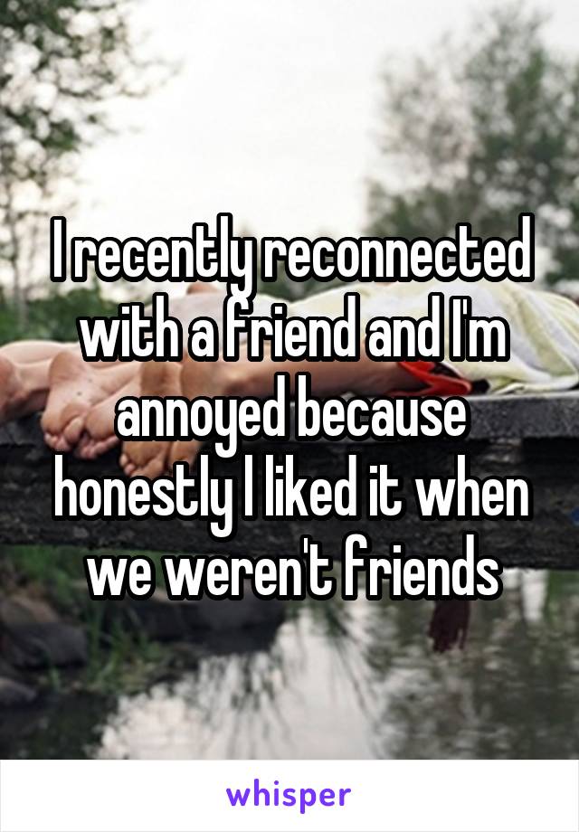 I recently reconnected with a friend and I'm annoyed because honestly l liked it when we weren't friends