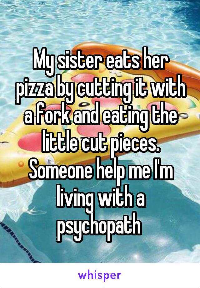 My sister eats her pizza by cutting it with a fork and eating the little cut pieces. Someone help me I'm living with a psychopath 
