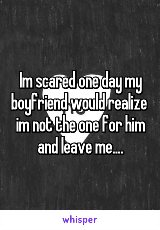 Im scared one day my boyfriend would realize  im not the one for him and leave me....
