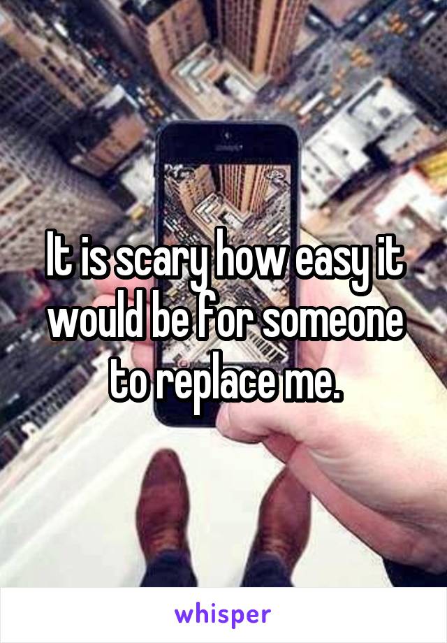 It is scary how easy it would be for someone to replace me.
