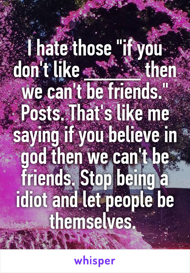 I hate those "if you don't like _____ then we can't be friends." Posts. That's like me saying if you believe in god then we can't be friends. Stop being a idiot and let people be themselves. 