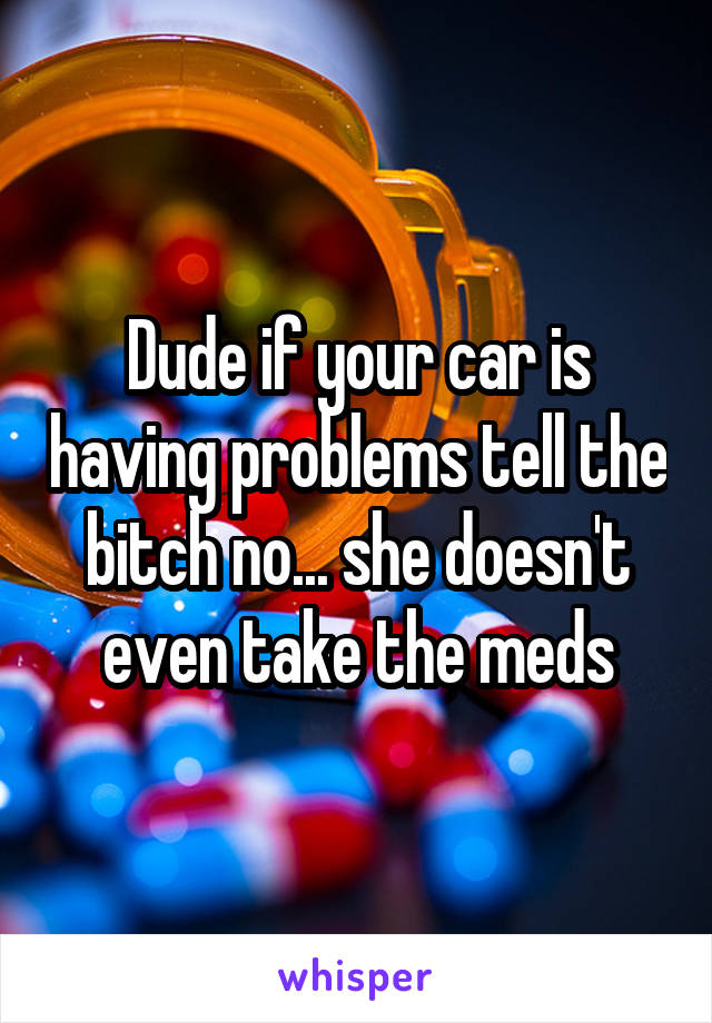 Dude if your car is having problems tell the bitch no... she doesn't even take the meds