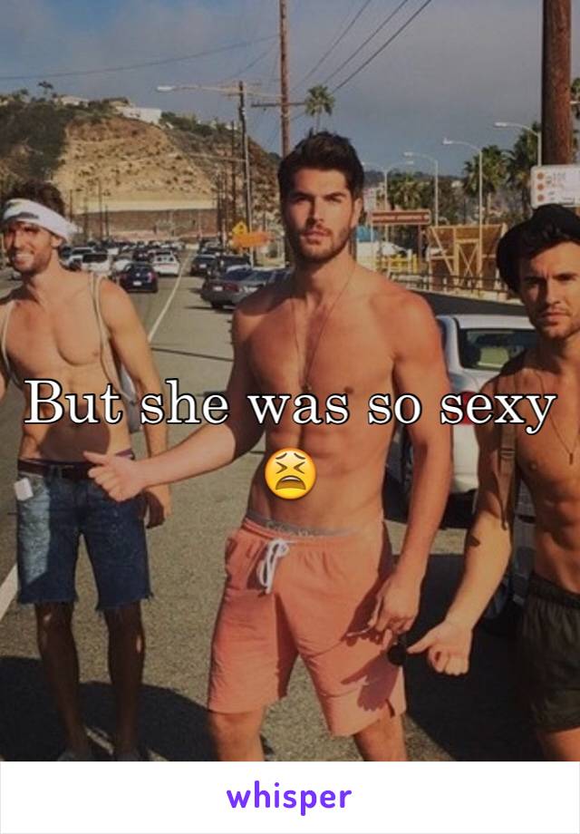But she was so sexy 😫