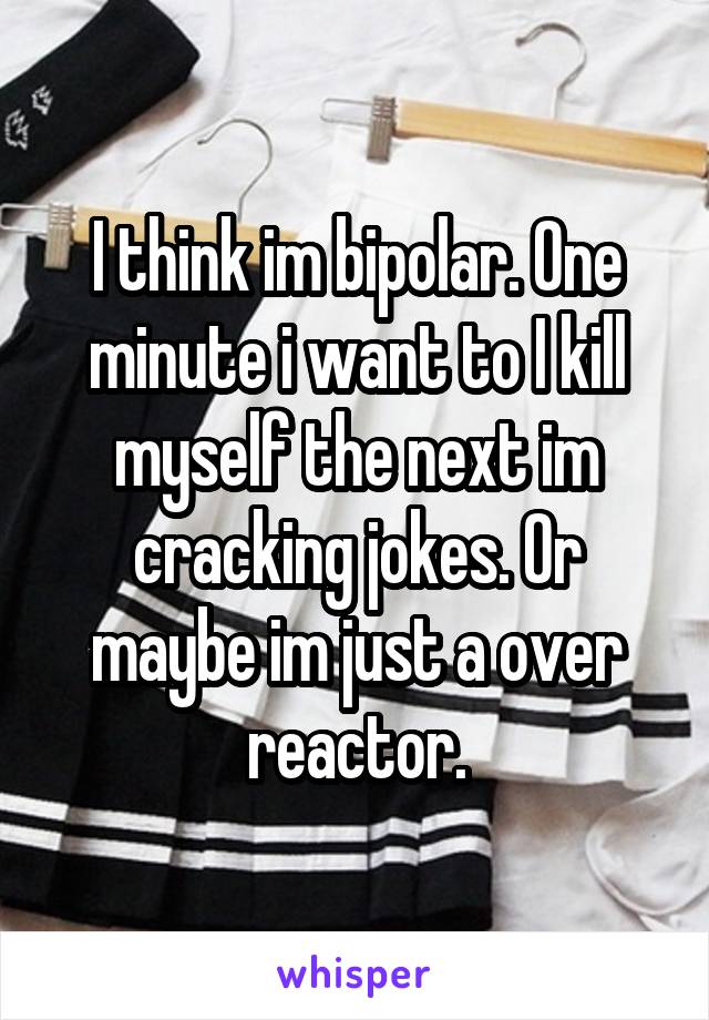 I think im bipolar. One minute i want to I kill myself the next im cracking jokes. Or maybe im just a over reactor.