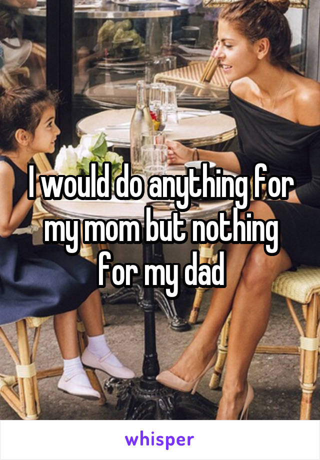 I would do anything for my mom but nothing for my dad