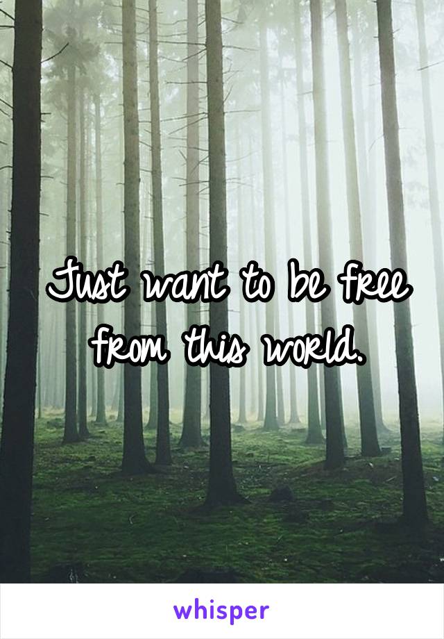 Just want to be free from this world.