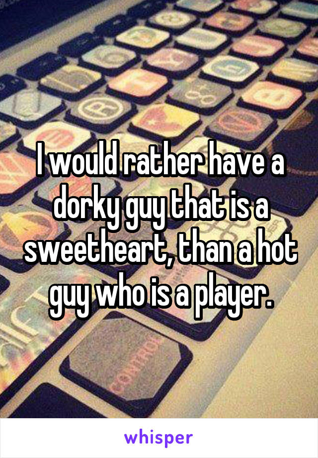 I would rather have a dorky guy that is a sweetheart, than a hot guy who is a player.