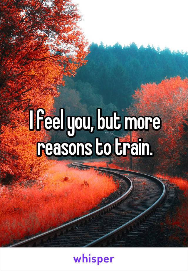 I feel you, but more reasons to train.