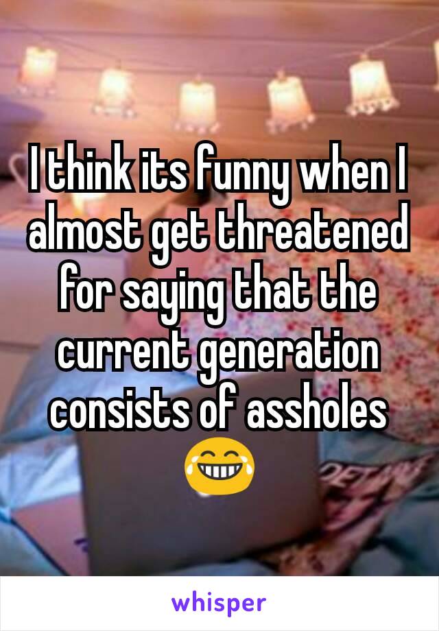 I think its funny when I almost get threatened for saying that the current generation consists of assholes
😂