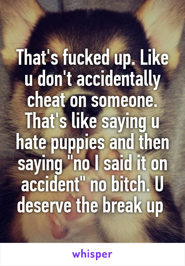 That's fucked up. Like u don't accidentally cheat on someone. That's like saying u hate puppies and then saying "no I said it on accident" no bitch. U deserve the break up 