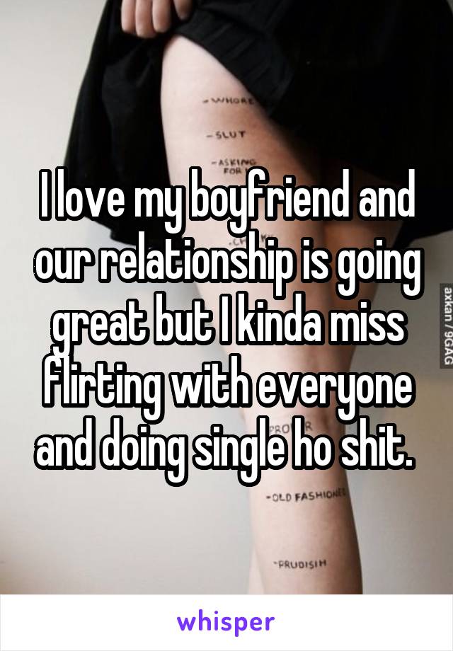 I love my boyfriend and our relationship is going great but I kinda miss flirting with everyone and doing single ho shit. 