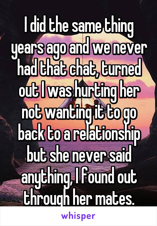 I did the same thing years ago and we never had that chat, turned out I was hurting her not wanting it to go back to a relationship but she never said anything, I found out through her mates.