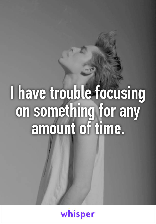 I have trouble focusing on something for any amount of time.