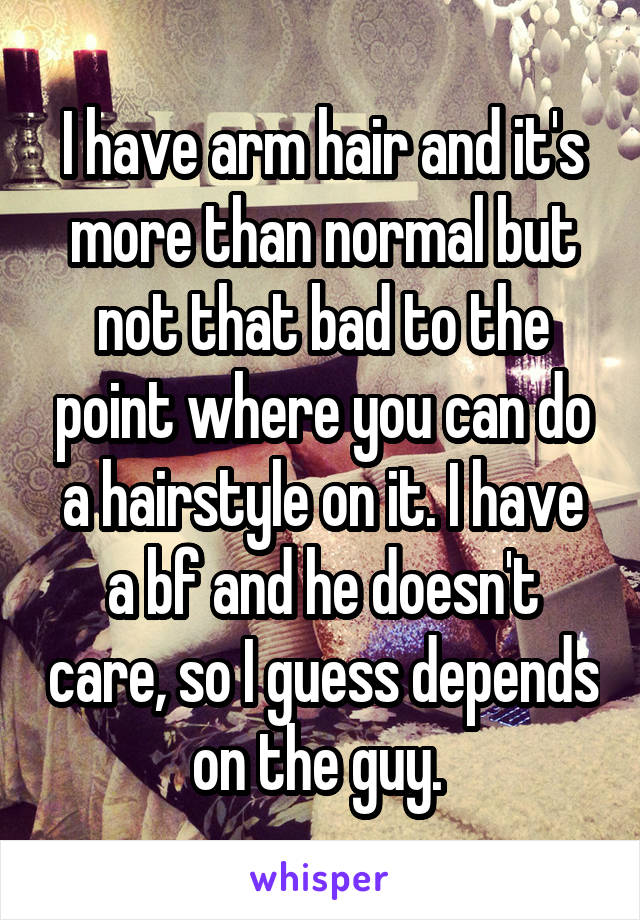 I have arm hair and it's more than normal but not that bad to the point where you can do a hairstyle on it. I have a bf and he doesn't care, so I guess depends on the guy. 