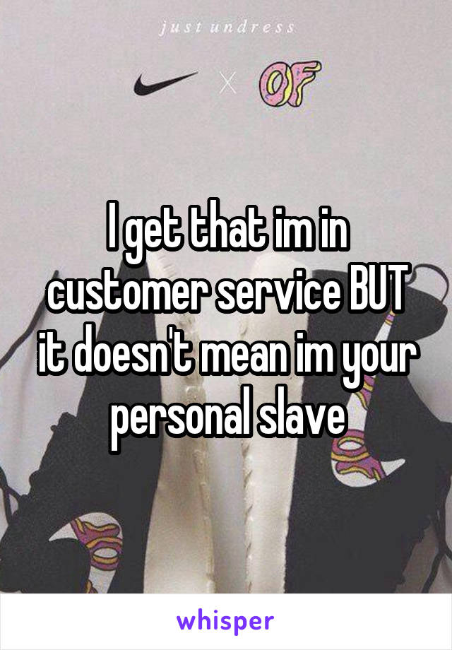 I get that im in customer service BUT it doesn't mean im your personal slave
