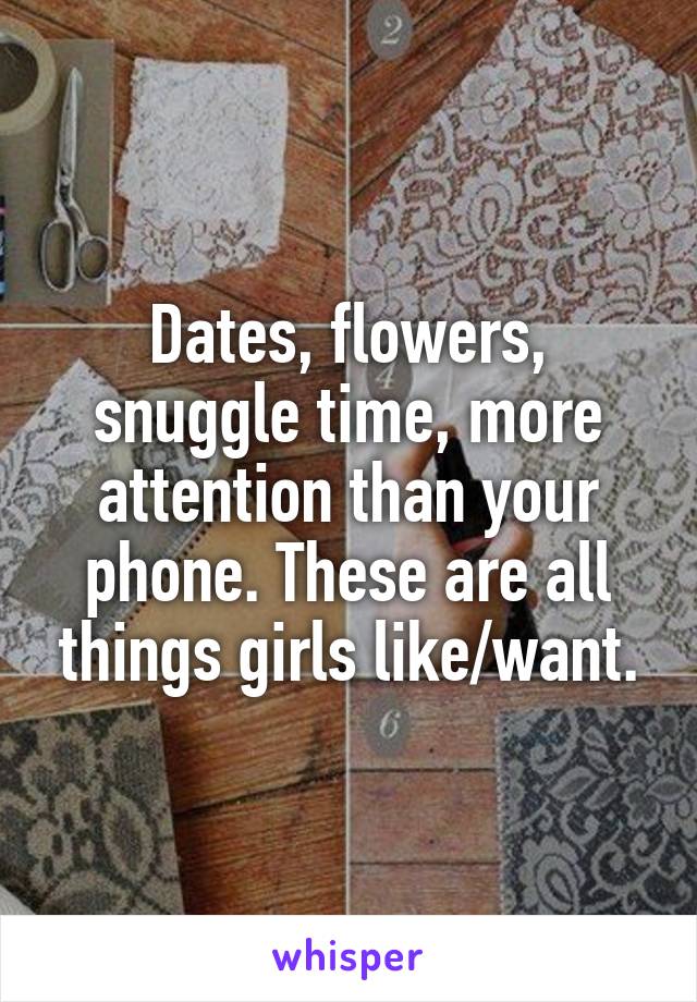 Dates, flowers, snuggle time, more attention than your phone. These are all things girls like/want.