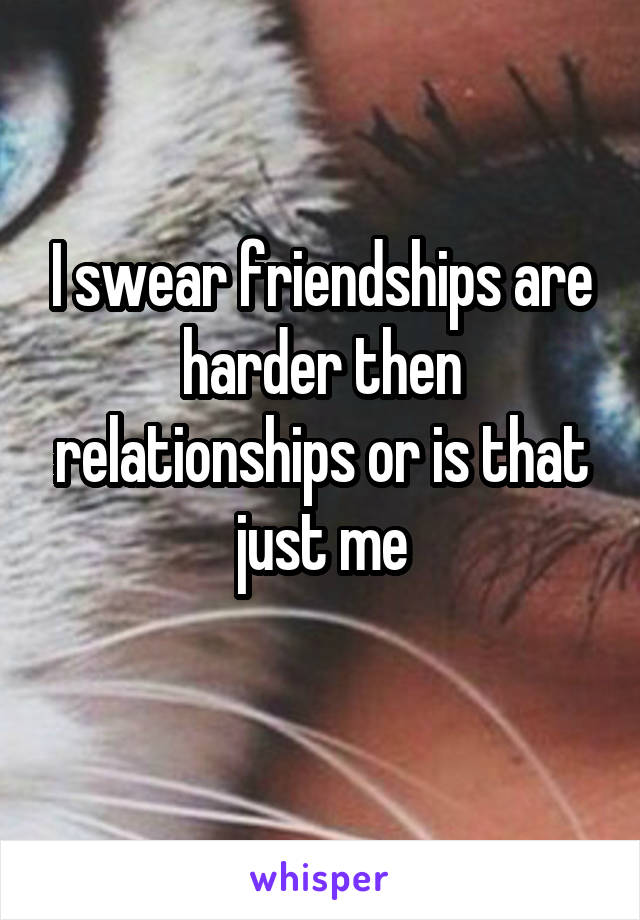 I swear friendships are harder then relationships or is that just me
