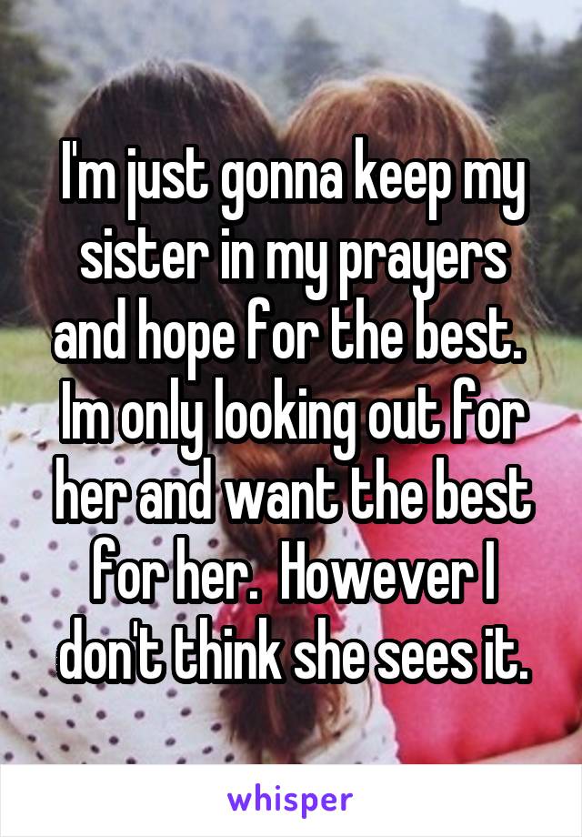 I'm just gonna keep my sister in my prayers and hope for the best.  Im only looking out for her and want the best for her.  However I don't think she sees it.