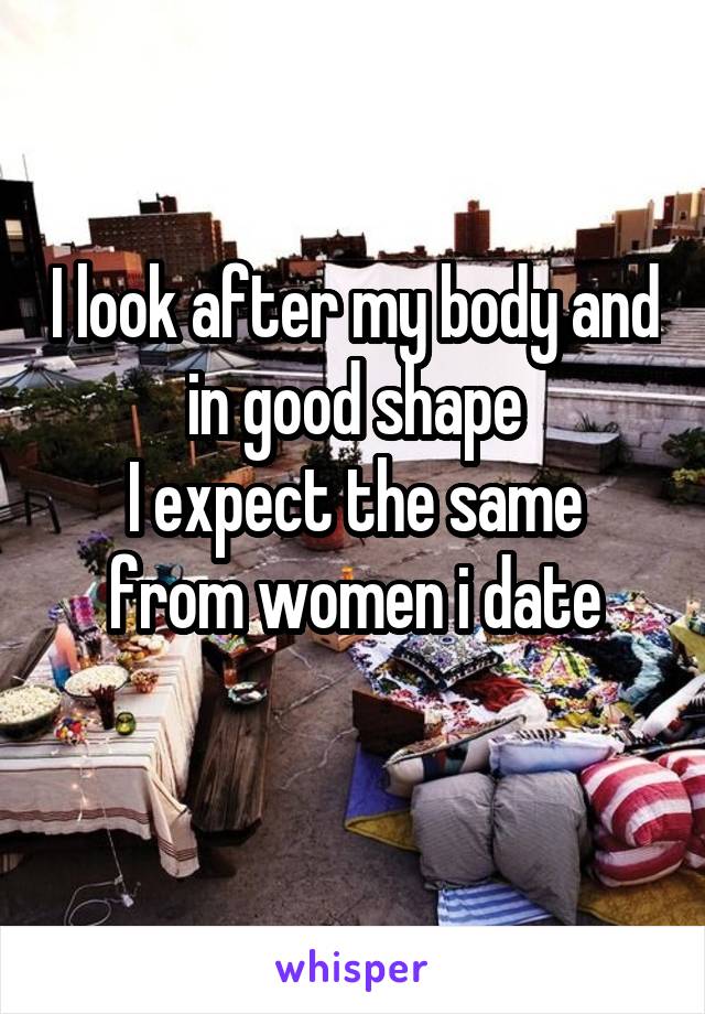 I look after my body and in good shape
I expect the same from women i date
