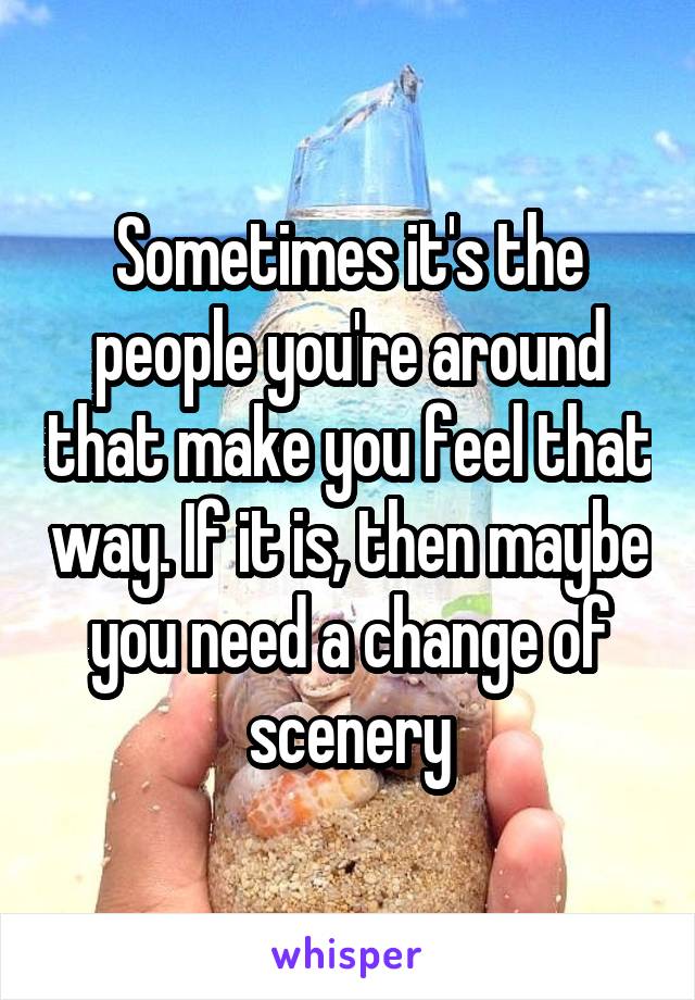 Sometimes it's the people you're around that make you feel that way. If it is, then maybe you need a change of scenery