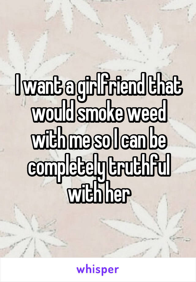 I want a girlfriend that would smoke weed with me so I can be completely truthful with her