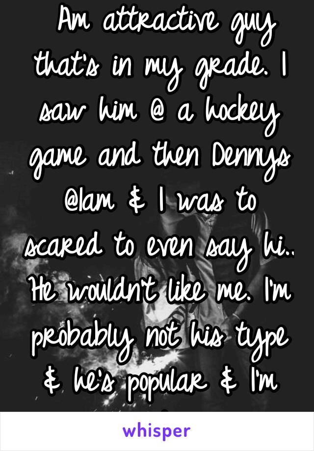  Am attractive guy that's in my grade. I saw him @ a hockey game and then Dennys @1am & I was to scared to even say hi.. He wouldn't like me. I'm probably not his type & he's popular & I'm not 
