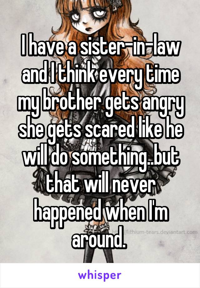 I have a sister-in-law and I think every time my brother gets angry she gets scared like he will do something..but that will never happened when I'm around. 