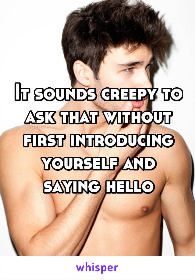 It sounds creepy to ask that without first introducing yourself and saying hello