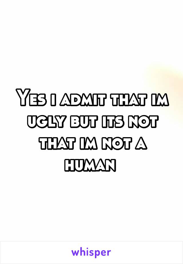 Yes i admit that im ugly but its not that im not a human 