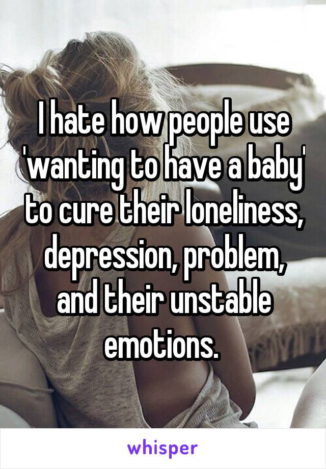 I hate how people use 'wanting to have a baby' to cure their loneliness, depression, problem, and their unstable emotions. 