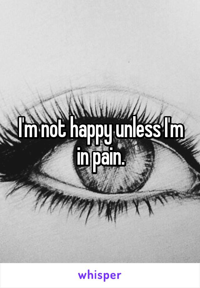 I'm not happy unless I'm in pain.